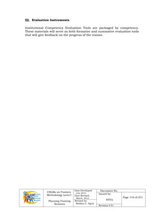 CBLMs on Trainers
Methodology Level I
Planning Training
Sessions
Date Developed:
July 2010
Date Revised:
March 2012
Document No.
Issued by:
NTTA
Page 116 of 251
Revised by:
Redilyn C. Agub
Revision # 01
III. Evaluation Instruments
Institutional Competency Evaluation Tools are packaged by competency.
These materials will serve as both formative and summative evaluation tools
that will give feedback on the progress of the trainee.
 