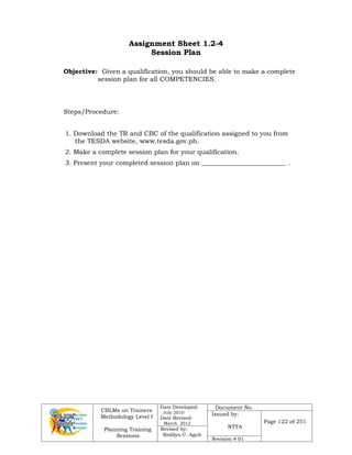 CBLMs on Trainers
Methodology Level I
Planning Training
Sessions
Date Developed:
July 2010
Date Revised:
March 2012
Document No.
Issued by:
NTTA
Page 122 of 251
Revised by:
Redilyn C. Agub
Revision # 01
Assignment Sheet 1.2-4
Session Plan
Objective: Given a qualification, you should be able to make a complete
session plan for all COMPETENCIES.
Steps/Procedure:
1. Download the TR and CBC of the qualification assigned to you from
the TESDA website, www.tesda.gov.ph.
2. Make a complete session plan for your qualification.
3. Present your completed session plan on __________________________ .
 