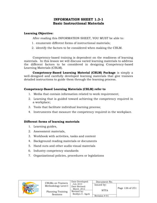 CBLMs on Trainers
Methodology Level I
Planning Training
Sessions
Date Developed:
July 2010
Date Revised:
March 2012
Document No.
Issued by:
NTTA
Page 126 of 251
Revised by:
Redilyn C. Agub
Revision # 01
INFORMATION SHEET 1.3-1
Basic Instructional Materials
Learning Objective:
After reading this INFORMATION SHEET, YOU MUST be able to:
1. enumerate different forms of instructional materials;
2. identify the factors to be considered when making the CBLM.
Competency-based training is dependent on the readiness of learning
materials. In this lesson we will discuss varied learning materials to address
the different factors to be considered in designing Competency-based
Learning Materials (CBLM).
Competency-Based Learning Material (CBLM) Package is simply a
well-designed and carefully developed learning materials that give trainees
detailed instructions to guide them through the learning process.
Competency-Based Learning Materials (CBLM) refer to
1. Media that contain information related to work requirement;
2. Learning that is guided toward achieving the competency required in
a workplace;
3. Tools that facilitate individual learning process;
4. Instruments that measure the competency required in the workplace.
Different forms of learning materials
1. Learning guides,
2. Assessment materials,
3. Workbook with activities, tasks and content
4. Background reading materials or documents
5. Hand outs and other audio visual materials
6. Industry competency standards
7. Organizational policies, procedures or legislations
 