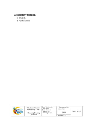 CBLMs on Trainers
Methodology Level I
Planning Training
Sessions
Date Developed:
July 2010
Date Revised:
March 2012
Document No.
Issued by:
NTTA
Page 2 of 251
Developed by:
Revision # 01
ASSESSMENT METHOD:
1. Portfolio
2. Written Test
 