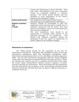CBLMs on Trainers
Methodology Level I
Planning Training
Sessions
Date Developed:
July 2010
Date Revised:
March 2012
Document No.
Issued by:
NTTA
Page 133 of 251
Revised by:
Redilyn C. Agub
Revision # 01
checks and Performance Criteria Checklist. This
will allow self-evaluation and peer evaluation
which are immediate feedback to trainee’s
practice. The trainee should, however, give his
feedback to every performance of the trainee
based on the assessment criteria.
Assess performance On completion of learning activities learners
should be given the opportunity for assessment.
Enhance retention
and
transfer
Learners should be encouraged to plan the
application of the learning and to consider how to
maintain competence into the future. They may
also be encouraged to review the learning process
they have just completed.
For every competency, there should be an
opportunity to integrate tasks learned in all
Learning Outcomes of the competency. Job
Sheets with different conditions should be
developed to give the trainee an opportunity to
shift or adjust as the condition changes.
Dimensions of competency
The CBLM should provide for the acquisition of the four (4)
dimensions of competency - task skills, task management skills, job role and
environment management skills and contingency management skills.
Sometimes learning materials focus on the task skills and task management
skills. Job role and environment management skills are hardly integrated
except when discussing the occupational health and safety practices. When
you develop your material, be sure to integrate activities that would make
the trainee realize responsibilities towards customer, employer, co-worker
and most specially the environment. When discussing rules and regulations
and laws that govern the occupation or job, instructional materials should
provide activities that will help them learn to adjust to different situations or
conditions of the job.
 