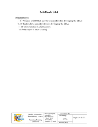 CBLMs on Trainers
Methodology Level I
Planning Training
Sessions
Date Developed:
July 2010
Date Revised:
March 2012
Document No.
Issued by:
NTTA
Page 134 of 251
Revised by:
Redilyn C. Agub
Revision # 01
Self-Check 1.3-1
I. Enumeration
1-5 Principle of CBT that have to be considered in developing the CBLM
6-10 Factors to be considered when developing the CBLM
11-15 Characteristics of Adult Learners
16–20 Principles of Adult Learning
 