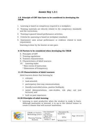 CBLMs on Trainers
Methodology Level I
Planning Training
Sessions
Date Developed:
July 2010
Date Revised:
March 2012
Document No.
Issued by:
NTTA
Page 135 of 251
Revised by:
Redilyn C. Agub
Revision # 01
Answer Key 1.3-1
1-5 Principle of CBT that have to be considered in developing the
CBLM
1. Learning is based on competency required in a workplace;
2. Training materials are directly related to the competency standards
and the curriculum;
3. Training is geared toward performance activities;
4. Criteria for assessing is based on workplace standard;
5. Assessment uses actual performance or evidence related to work
requirement;
Learning is done by the learner at own pace.
6-10 Factors to be considered when developing the CBLM
6. Principles of CBT
7. Training regulations
8. Trainees characteristics
9. Characteristics of Adult Learners
10. Learning styles
* Nine events of instruction
* Dimensions of Competency
11-15 Characteristics of Adult Learners
Adult learners desire that learning be:
• relevant;
• task-oriented;
• participatory (two-way communication);
• friendly (controlled stress, positive feedback);
• varied (demonstrations, case-studies, role play; not just
lectures); and
• built on past experience.
16-20 Principles of adult learning
• Learning is most productive when the student is ready to learn.
Although motivation is internal, it is up to the clinical trainer to
create a climate that will nurture motivation.
 
