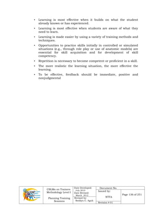 CBLMs on Trainers
Methodology Level I
Planning Training
Sessions
Date Developed:
July 2010
Date Revised:
March 2012
Document No.
Issued by:
NTTA
Page 136 of 251
Revised by:
Redilyn C. Agub
Revision # 01
• Learning is most effective when it builds on what the student
already knows or has experienced.
• Learning is most effective when students are aware of what they
need to learn.
• Learning is made easier by using a variety of training methods and
techniques.
• Opportunities to practice skills initially in controlled or simulated
situations (e.g., through role play or use of anatomic models) are
essential for skill acquisition and for development of skill
competency.
• Repetition is necessary to become competent or proficient in a skill.
• The more realistic the learning situation, the more effective the
learning.
• To be effective, feedback should be immediate, positive and
nonjudgmental
 