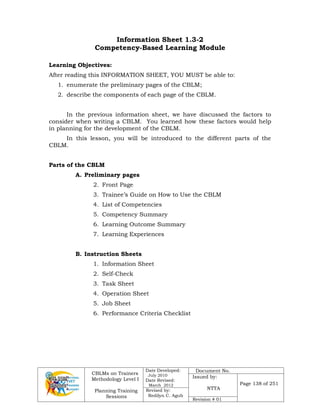 CBLMs on Trainers
Methodology Level I
Planning Training
Sessions
Date Developed:
July 2010
Date Revised:
March 2012
Document No.
Issued by:
NTTA
Page 138 of 251
Revised by:
Redilyn C. Agub
Revision # 01
Information Sheet 1.3-2
Competency-Based Learning Module
Learning Objectives:
After reading this INFORMATION SHEET, YOU MUST be able to:
1. enumerate the preliminary pages of the CBLM;
2. describe the components of each page of the CBLM.
In the previous information sheet, we have discussed the factors to
consider when writing a CBLM. You learned how these factors would help
in planning for the development of the CBLM.
In this lesson, you will be introduced to the different parts of the
CBLM.
Parts of the CBLM
A. Preliminary pages
2. Front Page
3. Trainee’s Guide on How to Use the CBLM
4. List of Competencies
5. Competency Summary
6. Learning Outcome Summary
7. Learning Experiences
B. Instruction Sheets
1. Information Sheet
2. Self-Check
3. Task Sheet
4. Operation Sheet
5. Job Sheet
6. Performance Criteria Checklist
 