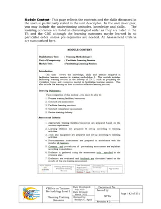 CBLMs on Trainers
Methodology Level I
Planning Training
Sessions
Date Developed:
July 2010
Date Revised:
March 2012
Document No.
Issued by:
NTTA
Page 142 of 251
Revised by:
Redilyn C. Agub
Revision # 01
Module Content– This page reflects the contents and the skills discussed in
the module particularly stated in the unit descriptor. In the unit descriptor,
you may include the underpinning attitudes, knowledge and skills. The
learning outcomes are listed in chronological order as they are listed in the
TR and the CBC although the learning outcomes maybe learned in no
particular order unless pre-requisites are needed. All Assessment Criteria
are summarized here.
 