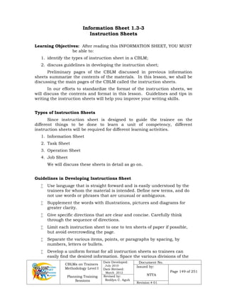CBLMs on Trainers
Methodology Level I
Planning Training
Sessions
Date Developed:
July 2010
Date Revised:
March 2012
Document No.
Issued by:
NTTA
Page 149 of 251
Revised by:
Redilyn C. Agub
Revision # 01
Information Sheet 1.3-3
Instruction Sheets
Learning Objectives: After reading this INFORMATION SHEET, YOU MUST
be able to:
1. identify the types of instruction sheet in a CBLM;
2. discuss guidelines in developing the instruction sheet;
Preliminary pages of the CBLM discussed in previous information
sheets summarize the contents of the materials. In this lesson, we shall be
discussing the main pages of the CBLM called the instruction sheets.
In our efforts to standardize the format of the instruction sheets, we
will discuss the contents and format in this lesson. Guidelines and tips in
writing the instruction sheets will help you improve your writing skills.
Types of Instruction Sheets
Since instruction sheet is designed to guide the trainee on the
different things to be done to learn a unit of competency, different
instruction sheets will be required for different learning activities.
1. Information Sheet
2. Task Sheet
3. Operation Sheet
4. Job Sheet
We will discuss these sheets in detail as go on.
Guidelines in Developing Instructions Sheet
 Use language that is straight forward and is easily understood by the
trainees for whom the material is intended. Define new terms, and do
not use words or phrases that are unusual or ambiguous.
 Supplement the words with illustrations, pictures and diagrams for
greater clarity.
 Give specific directions that are clear and concise. Carefully think
through the sequence of directions.
 Limit each instruction sheet to one to ten sheets of paper if possible,
but avoid overcrowding the page.
 Separate the various items, points, or paragraphs by spacing, by
numbers, letters or bullets.
 Develop a uniform format for all instruction sheets so trainees can
easily find the desired information. Space the various divisions of the
 