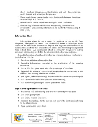 CBLMs on Trainers
Methodology Level I
Planning Training
Sessions
Date Developed:
July 2010
Date Revised:
March 2012
Document No.
Issued by:
NTTA
Page 150 of 251
Revised by:
Redilyn C. Agub
Revision # 01
sheet – such as title, purpose, illustrations and text – to produce an
easily to read and attractive documents.
 Using underlining to emphasize or to distinguish between headings,
subheadings, and content.
 Be consistent in the use of terminology to avoid confusion.
 Include only relevant information. Avoid filling the sheet with
irrelevant or unnecessary information, no matter how fascinating it
may seem.
Information Sheet
Information sheet is not a copy or duplicate of an article from
magazine, newspaper or book. An information sheet is developed when
there are no resources available to explain the required information or to
summarize an article that illustrate new trends and technology and present
hard-to-find data. An information sheet is primarily designed to deliver
pertinent information needed in the attainment of a learning outcome.
A good information sheet has the following characteristics or conforms to
the following criteria:
1. Free from violation of copyright law
2. Contains information essential to the attainment of the learning
outcomes
3. Has a title that gives some idea of the coverage of the sheet
4. Approach in terms of content and presentation is appropriate to the
interest and reading level of the learner
5. The layout, text and drawings are attractive in appearance and legible
6. Has uncommon terms marked for further defining
7. Has acknowledgement per copied part of the sheet
Tips in writing Information Sheets
1. Make sure that the reading level matches that of your trainees
2. Use short paragraphs
3. Use short, concise sentences
4. Position illustrations to the side or just below the sentences referring
to the illustrations
5. Keep information sheet brief
 