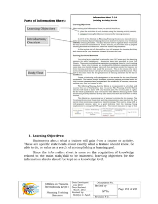 CBLMs on Trainers
Methodology Level I
Planning Training
Sessions
Date Developed:
July 2010
Date Revised:
March 2012
Document No.
Issued by:
NTTA
Page 151 of 251
Revised by:
Redilyn C. Agub
Revision # 01
Parts of Information Sheet:
1. Learning Objectives:
Statements about what a trainee will gain from a course or activity.
These are specific statements about exactly what a trainee should know, be
able to do, or value as a result of accomplishing a learning goal.
Since the information sheet is more on the acquisition of knowledge
related to the main task/skill to be mastered, learning objectives for the
information sheets should be kept on a knowledge level.
Learning Objectives
Introduction/
Overview
Body/Text
 