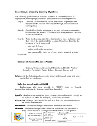 CBLMs on Trainers
Methodology Level I
Planning Training
Sessions
Date Developed:
July 2010
Date Revised:
March 2012
Document No.
Issued by:
NTTA
Page 152 of 251
Revised by:
Redilyn C. Agub
Revision # 01
Guidelines for preparing Learning Objectives:
The following guidelines are provided to assist in the development of
appropriate learning objectives for a proposed educational experience:
Step 1. Describe the information, skills, behaviors, or perspectives
trainees in the session will acquire through attendance and
participation.
Step 2. Clearly identify the outcomes or actions trainees can expect to
demonstrate as a result of the educational experiences. See the
action words below.
Step 3. Write the learning objectives that relate to these outcomes and
that reflect the content of the session. Objectives describe the
behavior of the trainee, and:
 are stated clearly
 define or describe an action
 are measurable, in terms of time, space, amount, and/or
frequency.
Example of Measurable Action Words:
Explain, Compare, Evaluate, Differentiate, Identify, Analyze,
Describe, Formulate, Name, Define, Discuss, Assess, List
Note: Avoid the following action words: know, understand, learn and other
verbs that are too broad.
Make learning objectives SMART
Performance objectives should be SMART; that is, Specific,
Measurable, Achievable, Relevant, and Time Bounded.
Specific - Performance objectives must be very clear and detailed enough so
as to leave no room for ambiguity or misinterpretation.
Measurable - Always use a verifiable verb and describe an action that can
be seen and measured.
Achievable - Performance objectives should always be attainable.
Relevant - Performance objectives should be relevant to the performer –
they should relate to the objectives that matter to that person.
 