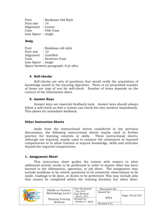 CBLMs on Trainers
Methodology Level I
Planning Training
Sessions
Date Developed:
July 2010
Date Revised:
March 2012
Document No.
Issued by:
NTTA
Page 154 of 251
Revised by:
Redilyn C. Agub
Revision # 01
Font : Bookman Old Style
Font size : 14
Alignment : Center
Case : Title Case
Line Space : single
Body
Font : Bookman old style
Font size : 12
Alignment : Justified
Case : Sentence Case
Line Space : single
Space between paragraph: 6 pt after
4. Self-checks
Self-checks are sets of questions that would verify the acquisition of
knowledge stated in the learning objectives. There is no prescribed number
of items nor type of test for self-check. Number of items depends on the
content of the information sheet.
5. Answer Keys
Answer keys are essential feedback tools. Answer keys should always
follow a self-check so that a trainee can check his own answers immediately.
This allows for immediate feedback.
Other Instruction Sheets
Aside from the instructional sheets considered in the previous
discussions, the following instructional sheets maybe used to further
practice the learning contents or skills. These instructional sheets,
although not required, maybe used to enhance the attainment of required
competencies or to allow trainees to acquire knowledge, skills and attitudes
beyond the required competencies.
1. Assignment Sheet
This instruction sheet guides the trainee with respect to what
additional activity needs to be performed in order to master what has been
learned in the information, operation, or job sheet. The assignment may
include problems to be solved, questions to be answered, observations to be
made, readings to be done, or duties to be performed. This may include jobs
that cannot be completed within the training duration but when done,
 