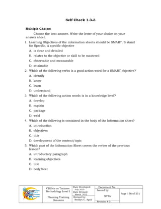 CBLMs on Trainers
Methodology Level I
Planning Training
Sessions
Date Developed:
July 2010
Date Revised:
March 2012
Document No.
Issued by:
NTTA
Page 156 of 251
Revised by:
Redilyn C. Agub
Revision # 01
Self Check 1.3-3
Multiple Choice:
Choose the best answer. Write the letter of your choice on your
answer sheet.
1. Learning Objectives of the information sheets should be SMART. S stand
for Specific. A specific objective
A. is clear and detailed
B. relates to the objective or skill to be mastered
C. observable and measurable
D. attainable
2. Which of the following verbs is a good action word for a SMART objective?
A. identify
B. know
C. learn
D. understand
3. Which of the following action words is in a knowledge level?
A. develop
B. explain
C. package
D. weld
4. Which of the following is contained in the body of the Information sheet?
A. introduction
B. objectives
C. title
D. development of the content/topic
5. Which part of the Information Sheet covers the review of the previous
lesson?
A. introductory paragraph
B. learning objectives
C. title
D. body/text
 