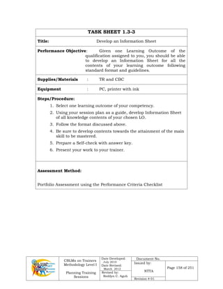CBLMs on Trainers
Methodology Level I
Planning Training
Sessions
Date Developed:
July 2010
Date Revised:
March 2012
Document No.
Issued by:
NTTA
Page 158 of 251
Revised by:
Redilyn C. Agub
Revision # 01
TASK SHEET 1.3-3
Title: Develop an Information Sheet
Performance Objective: Given one Learning Outcome of the
qualification assigned to you, you should be able
to develop an Information Sheet for all the
contents of your learning outcome following
standard format and guidelines.
Supplies/Materials : TR and CBC
Equipment : PC, printer with ink
Steps/Procedure:
1. Select one learning outcome of your competency.
2. Using your session plan as a guide, develop Information Sheet
of all knowledge contents of your chosen LO.
3. Follow the format discussed above.
4. Be sure to develop contents towards the attainment of the main
skill to be mastered.
5. Prepare a Self-check with answer key.
6. Present your work to your trainer.
Assessment Method:
Portfolio Assessment using the Performance Criteria Checklist
 
