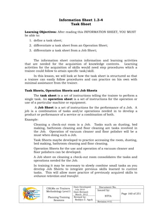 CBLMs on Trainers
Methodology Level I
Planning Training
Sessions
Date Developed:
July 2010
Date Revised:
March 2012
Document No.
Issued by:
NTTA
Page 160 of 251
Revised by:
Redilyn C. Agub
Revision # 01
Information Sheet 1.3-4
Task Sheet
Learning Objectives: After reading this INFORMATION SHEET, YOU MUST
be able to:
1. define a task sheet;
2. differentiate a task sheet from an Operation Sheet;
3. differentiate a task sheet from a Job Sheet;
The information sheet contains information and learning activities
that are needed for the acquisition of knowledge contents. Learning
activities for the acquisition of skills would need step procedures which a
trainee could follow to attain specific task/skill.
In this lesson, we will look at how the task sheet is structured so that
a trainee can easily follow procedures and can practice on his own with
minimal assistance from the trainer.
Task Sheets, Operation Sheets and Job Sheets
The task sheet is a set of instructions telling the trainee to perform a
single task. An operation sheet is a set of instructions for the operation or
use of a particular machine or equipment.
A Job Sheet is a set of instructions for the performance of a Job. A
job is a combination of tasks and/or operations needed in to develop a
product or performance of a service or a combination of both.
Example:
Cleaning a check-out room is a Job. Tasks such as dusting, bed
making, bathroom cleaning and floor cleaning are tasks involved in
the Job. Operation of vacuum cleaner and floor polisher will be a
must when doing such a Job.
Task Sheets maybe developed to practice accessing the room, dusting,
bed making, bathroom cleaning and floor cleaning.
Operation Sheets for the use and operation of a vacuum cleaner and
floor polishers can be developed.
A Job sheet on cleaning a check-out room consolidates the tasks and
operations needed for the Job.
In training it may be necessary to slowly combine small tasks as you
develop Job Sheets to integrate previous skills learned to current
tasks. This will allow more practice of previously acquired skills to
enhance retention and transfer.
 