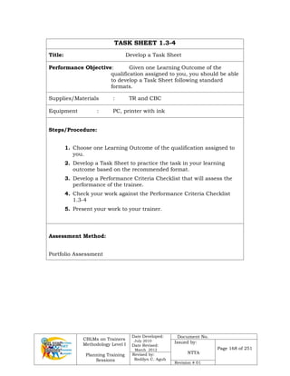 CBLMs on Trainers
Methodology Level I
Planning Training
Sessions
Date Developed:
July 2010
Date Revised:
March 2012
Document No.
Issued by:
NTTA
Page 168 of 251
Revised by:
Redilyn C. Agub
Revision # 01
TASK SHEET 1.3-4
Title: Develop a Task Sheet
Performance Objective: Given one Learning Outcome of the
qualification assigned to you, you should be able
to develop a Task Sheet following standard
formats.
Supplies/Materials : TR and CBC
Equipment : PC, printer with ink
Steps/Procedure:
1. Choose one Learning Outcome of the qualification assigned to
you.
2. Develop a Task Sheet to practice the task in your learning
outcome based on the recommended format.
3. Develop a Performance Criteria Checklist that will assess the
performance of the trainee.
4. Check your work against the Performance Criteria Checklist
1.3-4
5. Present your work to your trainer.
Assessment Method:
Portfolio Assessment
 