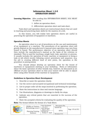 CBLMs on Trainers
Methodology Level I
Planning Training
Sessions
Date Developed:
July 2010
Date Revised:
March 2012
Document No.
Issued by:
NTTA
Page 170 of 251
Revised by:
Redilyn C. Agub
Revision # 01
Information Sheet 1.3-5
OPERATION SHEET
Learning Objective: After reading this INFORMATION SHEET, YOU MUST
be able to:
1. define an operation sheet;
2. differentiate operation sheet and task sheet.
Task sheet and operation sheets are instructional sheets that are used
in teaching and practicing basic skills for the mastery of a Job.
In this lesson, you will realize how operation sheets are useful in
practicing the operation of equipment or machines.
Operation Sheets
An operation sheet is a set of procedures on the use and maintenance
of an equipment or a machine. The procedures of an operation sheet will
greatly depend on the manufacturer’s manual since operation may vary from
brand to brand. The performance objective of an operation sheet should
then include the manufacturer’s manual as the basis of the criterion or
standard. This is used for teaching a single basic task, operation or process.
It usually includes the operation of tools, machine or equipment in doing a
task or job which involve following correct procedures and sequence. (e.g.
the job is creating different kind of wire joints, the operation is the
procedure in joining wires)
You should always develop an operation sheet for the brand of
machines or equipments existing in your workshop. Notes or information
about the basic operation of other brands may, however, be discussed as an
offshoot of your operation sheet so that your trainee will be able to adjust
when using other brands of the machine or equipment.
Guidelines in Operation Sheet Development
1. Describe or name the operation clearly.
2. Use the correct and accepted occupational and technical terminology.
3. List in proper order all the steps involved in performing the operation.
4. State the instructions in clear and concise language.
5. Use illustrations, diagrams or drawings to clarify the steps.
6. Indicate any critical points that are essential to the success of the
operation.
7. State the accepted criteria for evaluating the quality of the operation.
Note: The format follows the format of a Task Sheet.
 