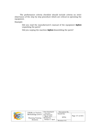 CBLMs on Trainers
Methodology Level I
Planning Training
Sessions
Date Developed:
July 2010
Date Revised:
March 2012
Document No.
Issued by:
NTTA
Page 171 of 251
Revised by:
Redilyn C. Agub
Revision # 01
The performance criteria checklist should include criteria on strict
observance of the step by step procedure which are critical in operating the
equipment.
Example:
Did you read the manufacturer’s manual of the equipment before
unpacking the parts?
Did you unplug the machine before dissembling the parts?
 