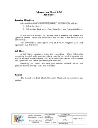 CBLMs on Trainers
Methodology Level I
Planning Training
Sessions
Date Developed:
July 2010
Date Revised:
March 2012
Document No.
Issued by:
NTTA
Page 174 of 251
Revised by:
Redilyn C. Agub
Revision # 01
Information Sheet 1.3-6
Job Sheet
Learning Objectives:
After reading this INFORMATION SHEET, YOU MUST be able to:
1. define Job Sheet;
2. differentiate Task sheets from Task Sheet and Operation Sheets.
In the previous lessons, you learned how to develop task sheets and
operation sheets. These are essential in the mastery of the skills of your
competency.
This information sheet guides you on how to integrate tasks and
operations in a Job Sheet.
Job Sheet
A Job Sheet integrates tasks and operations. When integrating
previously learned tasks and operations, you do not need to re-write the
specific steps of an operation or task. Your trainee is expected to learn tasks
and operations first before performing the Job Sheet.
Providing Job Sheets will help your trainee enhance, retain and
practice their knowledge, skills and attitudes.
Format
The format of a Task Sheet, Operation Sheet and the Job Sheet are
similar.
 