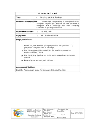 CBLMs on Trainers
Methodology Level I
Planning Training
Sessions
Date Developed:
July 2010
Date Revised:
March 2012
Document No.
Issued by:
NTTA
Page 177 of 251
Revised by:
Redilyn C. Agub
Revision # 01
JOB SHEET 1.3-6
Title : Develop a CBLM Package
Performance Objective: Given one competency of the qualification
assigned to you, you should be able to make a
complete CBLM Package for one Learning
Outcome of your qualification.
Supplies/Materials : TR and CBC
Equipment : PC, printer with ink
Steps/Procedure:
1. Based on your session plan prepared in the previous LO,
prepare a complete CBLM Package.
2. Use the suggested format either for a self-contained or
resource-based CBLM.
3. Use the CBLM Evaluation Instrument to evaluate your own
output.
4. Present your work to your trainer.
Assessment Method:
Portfolio Assessment using Performance Criteria Checklist
 