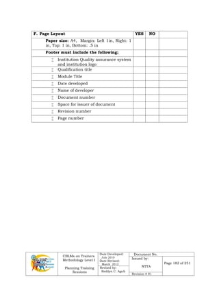 CBLMs on Trainers
Methodology Level I
Planning Training
Sessions
Date Developed:
July 2010
Date Revised:
March 2012
Document No.
Issued by:
NTTA
Page 182 of 251
Revised by:
Redilyn C. Agub
Revision # 01
F. Page Layout YES NO
Paper size: A4, Margin: Left 1in, Right: 1
in, Top: 1 in, Bottom: .5 in
Footer must include the following;
 Institution Quality assurance system
and institution logo
 Qualification title
 Module Title
 Date developed
 Name of developer
 Document number
 Space for issuer of document
 Revision number
 Page number
 