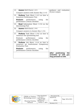 CBLMs on Trainers
Methodology Level I
Planning Training
Sessions
Date Developed:
July 2010
Date Revised:
March 2012
Document No.
Issued by:
NTTA
Page 185 of 251
Revised by:
Redilyn C. Agub
Revision # 01
13. Answer Self-Check 1.4-5
Compare answers with Answer Key 1.4-5
guidance and evaluation
of your output.
14. Perform Task Sheet 1.4-5 on how to
Construct Performance Test
Evaluate performance using the
performance criteria checklist
15. Read Information Sheet 1.4-6 on the
Questioning Tool
16. Answer Self-Check 1.4-6
Compare answers to Answer Key 1.4-6
17. Perform Task Sheet 1.4-6 on how to
construct the questioning tool
Evaluate performance using the
performance criteria checklist
18. Perform Job Sheet 1.4-6 on how to
construct an Institutional Competency
Evaluation Tool.
Evaluate performance using the
performance criteria checklist
After performing the
activities of LO4 you
may proceed to LO5.
 