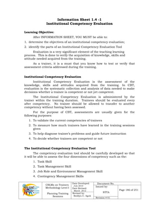 CBLMs on Trainers
Methodology Level I
Planning Training
Sessions
Date Developed:
July 2010
Date Revised:
March 2012
Document No.
Issued by:
NTTA
Page 186 of 251
Revised by:
Redilyn C. Agub
Revision # 01
Information Sheet 1.4 -1
Institutional Competency Evaluation
Learning Objective:
After INFORMATION SHEET, YOU MUST be able to:
1. determine the objectives of an institutional competency evaluation;
2. identify the parts of an Institutional Competency Evaluation Tool
Evaluation is a very significant element of the teaching learning
process. This is done to verify the acquisition of knowledge, skills and
attitude needed acquired from the training.
As a trainer, it is a must that you know how to test or verify that
assessment criteria addressed during the training.
Institutional Competency Evaluation
Institutional Competency Evaluation is the assessment of the
knowledge, skills and attitudes acquired from the training. In CBT,
evaluation is the systematic collection and analysis of data needed to make
decisions whether a trainee is competent or not yet competent.
The Institutional Competency Evaluation is administered by the
trainer within the training duration. Trainees should be evaluated every
after competency. No trainee should be allowed to transfer to another
competency without having been assessed.
For the purpose of CBT, assessments are usually given for the
following purposes:
1. To validate the current competencies of trainees
2. To measure how much trainees have learned in the training sessions
given
3. To help diagnose trainee’s problems and guide future instruction
4. To decide whether trainees are competent or not
The Institutional Competency Evaluation Tool
The competency evaluation tool should be carefully developed so that
it will be able to assess the four dimensions of competency such as the:
1. Task Skill
2. Task Management Skill
3. Job Role and Environment Management Skill
4. Contingency Management Skills
 