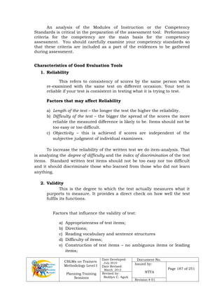 CBLMs on Trainers
Methodology Level I
Planning Training
Sessions
Date Developed:
July 2010
Date Revised:
March 2012
Document No.
Issued by:
NTTA
Page 187 of 251
Revised by:
Redilyn C. Agub
Revision # 01
An analysis of the Modules of Instruction or the Competency
Standards is critical in the preparation of the assessment tool. Performance
criteria for the competency are the main basis for the competency
assessment. You should carefully examine your competency standards so
that these criteria are included as a part of the evidences to be gathered
during assessment.
Characteristics of Good Evaluation Tools
1. Reliability
This refers to consistency of scores by the same person when
re-examined with the same test on different occasion. Your test is
reliable if your test is consistent in testing what it is trying to test.
Factors that may affect Reliability
a) Length of the test – the longer the test the higher the reliability.
b) Difficulty of the test – the bigger the spread of the scores the more
reliable the measured difference is likely to be. Items should not be
too easy or too difficult.
c) Objectivity – this is achieved if scores are independent of the
subjective judgment of individual examinees.
To increase the reliability of the written test we do item-analysis. That
is analyzing the degree of difficulty and the index of discrimination of the test
items. Standard written test items should not be too easy nor too difficult
and it should discriminate those who learned from those who did not learn
anything.
2. Validity
This is the degree to which the test actually measures what it
purports to measure. It provides a direct check on how well the test
fulfils its functions.
Factors that influence the validity of test:
a) Appropriateness of test items;
b) Directions;
c) Reading vocabulary and sentence structures
d) Difficulty of items;
e) Construction of test items – no ambiguous items or leading
items;
 