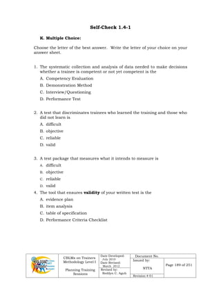 CBLMs on Trainers
Methodology Level I
Planning Training
Sessions
Date Developed:
July 2010
Date Revised:
March 2012
Document No.
Issued by:
NTTA
Page 189 of 251
Revised by:
Redilyn C. Agub
Revision # 01
Self-Check 1.4-1
K. Multiple Choice:
Choose the letter of the best answer. Write the letter of your choice on your
answer sheet.
1. The systematic collection and analysis of data needed to make decisions
whether a trainee is competent or not yet competent is the
A. Competency Evaluation
B. Demonstration Method
C. Interview/Questioning
D. Performance Test
2. A test that discriminates trainees who learned the training and those who
did not learn is
A. difficult
B. objective
C. reliable
D. valid
3. A test package that measures what it intends to measure is
A. difficult
B. objective
C. reliable
D. valid
4. The tool that ensures validity of your written test is the
A. evidence plan
B. item analysis
C. table of specification
D. Performance Criteria Checklist
 