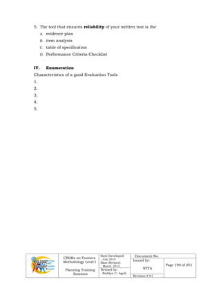 CBLMs on Trainers
Methodology Level I
Planning Training
Sessions
Date Developed:
July 2010
Date Revised:
March 2012
Document No.
Issued by:
NTTA
Page 190 of 251
Revised by:
Redilyn C. Agub
Revision # 01
5. The tool that ensures reliability of your written test is the
A. evidence plan
B. item analysis
C. table of specification
D. Performance Criteria Checklist
IV. Enumeration
Characteristics of a good Evaluation Tools
1.
2.
3.
4.
5.
 