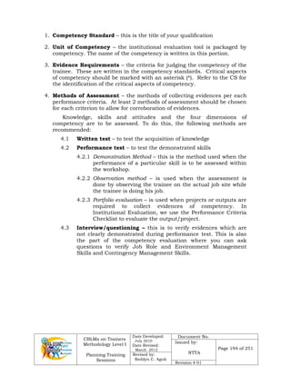 CBLMs on Trainers
Methodology Level I
Planning Training
Sessions
Date Developed:
July 2010
Date Revised:
March 2012
Document No.
Issued by:
NTTA
Page 194 of 251
Revised by:
Redilyn C. Agub
Revision # 01
1. Competency Standard – this is the title of your qualification
2. Unit of Competency – the institutional evaluation tool is packaged by
competency. The name of the competency is written in this portion.
3. Evidence Requirements – the criteria for judging the competency of the
trainee. These are written in the competency standards. Critical aspects
of competency should be marked with an asterisk (*). Refer to the CS for
the identification of the critical aspects of competency.
4. Methods of Assessment – the methods of collecting evidences per each
performance criteria. At least 2 methods of assessment should be chosen
for each criterion to allow for corroboration of evidences.
Knowledge, skills and attitudes and the four dimensions of
competency are to be assessed. To do this, the following methods are
recommended:
4.1 Written test – to test the acquisition of knowledge
4.2 Performance test – to test the demonstrated skills
4.2.1 Demonstration Method – this is the method used when the
performance of a particular skill is to be assessed within
the workshop.
4.2.2 Observation method – is used when the assessment is
done by observing the trainee on the actual job site while
the trainee is doing his job.
4.2.3 Portfolio evaluation – is used when projects or outputs are
required to collect evidences of competency. In
Institutional Evaluation, we use the Performance Criteria
Checklist to evaluate the output/project.
4.3 Interview/questioning – this is to verify evidences which are
not clearly demonstrated during performance test. This is also
the part of the competency evaluation where you can ask
questions to verify Job Role and Environment Management
Skills and Contingency Management Skills.
 