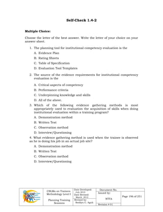 CBLMs on Trainers
Methodology Level I
Planning Training
Sessions
Date Developed:
July 2010
Date Revised:
March 2012
Document No.
Issued by:
NTTA
Page 196 of 251
Revised by:
Redilyn C. Agub
Revision # 01
Self-Check 1.4-2
Multiple Choice:
Choose the letter of the best answer. Write the letter of your choice on your
answer sheet.
1. The planning tool for institutional competency evaluation is the
A. Evidence Plan
B. Rating Sheets
C. Table of Specification
D. Evaluation Tool Templates
2. The source of the evidence requirements for institutional competency
evaluation is the
A. Critical aspects of competency
B. Performance criteria
C. Underpinning knowledge and skills
D. All of the above.
3. Which of the following evidence gathering methods is most
appropriately used to evaluation the acquisition of skills when doing
institutional evaluation within a training program?
A. Demonstration method
B. Written Test
C. Observation method
D. Interview/Questioning
4. What evidence gathering method is used when the trainee is observed
as he is doing his job in an actual job site?
A. Demonstration method
B. Written Test
C. Observation method
D. Interview/Questioning
 