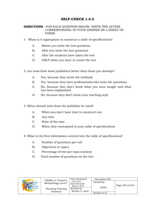 CBLMs on Trainers
Methodology Level I
Planning Training
Sessions
Date Developed:
July 2010
Date Revised:
March 2012
Document No.
Issued by:
NTTA
Page 205 of 251
Revised by:
Redilyn C. Agub
Revision # 01
SELF-CHECK 1.4-3
DIRECTIONS: FOR EACH QUESTION BELOW, WRITE THE LETTER
CORRESPONDING TO YOUR ANSWER ON A SHEET OF
PAPER.
1. When is it appropriate to construct a table of specifications?
A. Before you write the test questions
B. After you write the test questions
C. After the students have taken the test
D. ONLY when you have to create the test
2. Are tests from book publishers better than those you develop?
A. Yes, because they wrote the textbook
B. Yes, because they have professionals who write the questions
C. No, because they don't know what you have taught and what
has been emphasized
D. No, because they don’t know your teaching style
3. When should tests from the publisher be used?
A. When you don't have time to construct one
B. Any time
C. None of the time
D. When they correspond to your table of specifications
4. What is the first information entered into the table of specifications?
A. Number of questions per cell
B. Objectives or topics
C. Percentage of test per topic/content
D. Total number of questions on the test
 