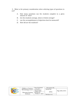CBLMs on Trainers
Methodology Level I
Planning Training
Sessions
Date Developed:
July 2010
Date Revised:
March 2012
Document No.
Issued by:
NTTA
Page 206 of 251
Revised by:
Redilyn C. Agub
Revision # 01
5. What is the primary consideration when selecting types of questions to
use?
A. How many questions can the students complete in a given
amount of time?
B. Are the students average, above or below average?
C. can the accomplishment of objectives best be measured?
D. How old are the students?
 