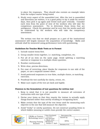 CBLMs on Trainers
Methodology Level I
Planning Training
Sessions
Date Developed:
July 2010
Date Revised:
March 2012
Document No.
Issued by:
NTTA
Page 211 of 251
Revised by:
Redilyn C. Agub
Revision # 01
to place the responses. They should also contain an example taken
from the subject matter being tested.
6. Study every aspect of the assembled test. After the test is assembled
and directions are written, it is a good policy to lay it aside for several
days, then pick it up again and review each part critically. Consider
each item from the point of view of the workers who will take the
competency assessment. Try to determine those items that are
ambiguous. Check the grammar and be sure that the words used will
be understood by the workers who will take the competency
assessment.
The written test that we shall prepare as a part of the institutional
assessment will largely measure the acquisition of knowledge. Skills and
attitude shall be measured using performance tests with questioning.
Guidelines for Teacher-Made Tests as to Format
1. Include easiest items first.
2. Group smaller items together, i.e. matching, completion, etc.
3. Put all of an item on the same page. Avoid splitting a matching
exercise or response to a multiple-choice question.
4. Number continuously.
5. Write clear, precise directions.
6. For ease of correcting, place blanks for responses to one side of the
paper, or use a separate answer sheet.
7. Avoid patterned responses in true-false, multiple choice, or matching
exercises.
8. Proofread the test carefully for clarity, errors, etc.
9. Make sure copies of the test are dark and legible.
Pointers in the formulation of test questions for written test
1. Keep in mind that it is not possible to measure all outcomes of
instruction with one type of test.
2. Devise your items so that they require the trainee to actually apply
things learned rather than merely recalling or recognizing facts.
3. Make certain that the type of the test items used for measuring each
objective is the one that will measure the objective.
4. Avoid “tricky” or catchy questions. Do not construct puzzling items in
which hidden meaning or subtle clues provide the correct answer.
 
