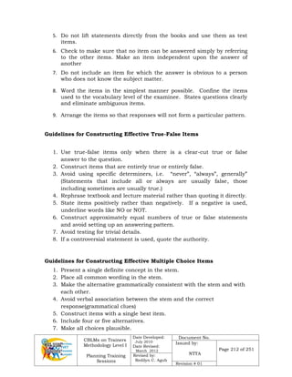 CBLMs on Trainers
Methodology Level I
Planning Training
Sessions
Date Developed:
July 2010
Date Revised:
March 2012
Document No.
Issued by:
NTTA
Page 212 of 251
Revised by:
Redilyn C. Agub
Revision # 01
5. Do not lift statements directly from the books and use them as test
items.
6. Check to make sure that no item can be answered simply by referring
to the other items. Make an item independent upon the answer of
another
7. Do not include an item for which the answer is obvious to a person
who does not know the subject matter.
8. Word the items in the simplest manner possible. Confine the items
used to the vocabulary level of the examinee. States questions clearly
and eliminate ambiguous items.
9. Arrange the items so that responses will not form a particular pattern.
Guidelines for Constructing Effective True-False Items
1. Use true-false items only when there is a clear-cut true or false
answer to the question.
2. Construct items that are entirely true or entirely false.
3. Avoid using specific determiners, i.e. “never”, “always”, generally”
(Statements that include all or always are usually false, those
including sometimes are usually true.)
4. Rephrase textbook and lecture material rather than quoting it directly.
5. State items positively rather than negatively. If a negative is used,
underline words like NO or NOT.
6. Construct approximately equal numbers of true or false statements
and avoid setting up an answering pattern.
7. Avoid testing for trivial details.
8. If a controversial statement is used, quote the authority.
Guidelines for Constructing Effective Multiple Choice Items
1. Present a single definite concept in the stem.
2. Place all common wording in the stem.
3. Make the alternative grammatically consistent with the stem and with
each other.
4. Avoid verbal association between the stem and the correct
response(grammatical clues)
5. Construct items with a single best item.
6. Include four or five alternatives.
7. Make all choices plausible.
 