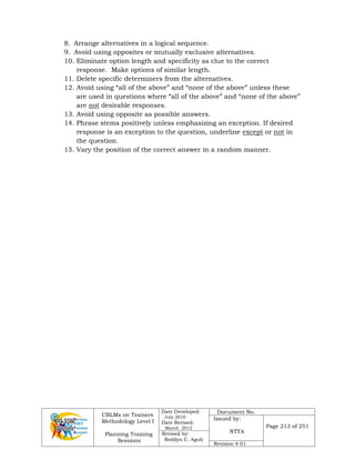 CBLMs on Trainers
Methodology Level I
Planning Training
Sessions
Date Developed:
July 2010
Date Revised:
March 2012
Document No.
Issued by:
NTTA
Page 213 of 251
Revised by:
Redilyn C. Agub
Revision # 01
8. Arrange alternatives in a logical sequence.
9. Avoid using opposites or mutually exclusive alternatives.
10. Eliminate option length and specificity as clue to the correct
response. Make options of similar length.
11. Delete specific determiners from the alternatives.
12. Avoid using “all of the above” and “none of the above” unless these
are used in questions where “all of the above” and “none of the above”
are not desirable responses.
13. Avoid using opposite as possible answers.
14. Phrase stems positively unless emphasizing an exception. If desired
response is an exception to the question, underline except or not in
the question.
15. Vary the position of the correct answer in a random manner.
 
