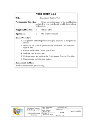 CBLMs on Trainers
Methodology Level I
Planning Training
Sessions
Date Developed:
July 2010
Date Revised:
March 2012
Document No.
Issued by:
NTTA
Page 214 of 251
Revised by:
Redilyn C. Agub
Revision # 01
TASK SHEET 1.4-4
Title: Construct Written Test
Performance Objective: Given one competency of the qualification
assigned to you, you should be able to develop a
written test.
Supplies/Materials : TR and CBC
Equipment : PC, printer with ink
Steps/Procedure:
1. Analyze the table of specifications you prepared in the previous
lesson.
2. Based on the table of specifications, construct True or False
type of test.
3. Construct Multiple Choice type of test
4. Package your written test.
5. Evaluate your work using the Performance Criteria Checklist.
6. Present your work to your trainer.
Assessment Method:
Portfolio Assessment, Questioning
 