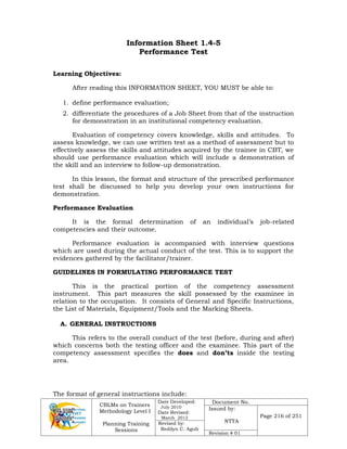 CBLMs on Trainers
Methodology Level I
Planning Training
Sessions
Date Developed:
July 2010
Date Revised:
March 2012
Document No.
Issued by:
NTTA
Page 216 of 251
Revised by:
Redilyn C. Agub
Revision # 01
Information Sheet 1.4-5
Performance Test
Learning Objectives:
After reading this INFORMATION SHEET, YOU MUST be able to:
1. define performance evaluation;
2. differentiate the procedures of a Job Sheet from that of the instruction
for demonstration in an institutional competency evaluation.
Evaluation of competency covers knowledge, skills and attitudes. To
assess knowledge, we can use written test as a method of assessment but to
effectively assess the skills and attitudes acquired by the trainee in CBT, we
should use performance evaluation which will include a demonstration of
the skill and an interview to follow-up demonstration.
In this lesson, the format and structure of the prescribed performance
test shall be discussed to help you develop your own instructions for
demonstration.
Performance Evaluation
It is the formal determination of an individual’s job-related
competencies and their outcome.
Performance evaluation is accompanied with interview questions
which are used during the actual conduct of the test. This is to support the
evidences gathered by the facilitator/trainer.
GUIDELINES IN FORMULATING PERFORMANCE TEST
This is the practical portion of the competency assessment
instrument. This part measures the skill possessed by the examinee in
relation to the occupation. It consists of General and Specific Instructions,
the List of Materials, Equipment/Tools and the Marking Sheets.
A. GENERAL INSTRUCTIONS
This refers to the overall conduct of the test (before, during and after)
which concerns both the testing officer and the examinee. This part of the
competency assessment specifies the does and don’ts inside the testing
area.
The format of general instructions include:
 