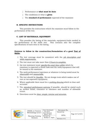 CBLMs on Trainers
Methodology Level I
Planning Training
Sessions
Date Developed:
July 2010
Date Revised:
March 2012
Document No.
Issued by:
NTTA
Page 217 of 251
Revised by:
Redilyn C. Agub
Revision # 01
 Performance or what must be done
 The conditions or what is given
 The standard of performance expected of the examinee
B. SPECIFIC INSTRUCTIONS
This provides the instructions which the examinee must follow in the
performance of the test.
C. LIST OF MATERIALS, EQUIPMENT
This provides the listing of the materials, equipment/tools needed in
the performance of the skills test. This contains also the complete
specifications of each item in the listing.
Pointers to follow in the construction/formulation of a good Test of
Skills:
1. The test coverage must be consistent with the job description and
skills requirements.
2. The test must not take more than 8 hours to complete.
3. the test statement must specify the exact time within which he
examinee is expected to finish task and the tools/equipment that will
be issued to the examinee.
4. The work performance/specimen or whatever is being tested must be
observable and measurable.
5. The test should be feasible. Do not design tests which makes use of
rare or too expensive equipment.
6. Where applicable there must be a working drawing which is clear and
accurate.
7. The standard performance outcome if possible, should be stated such
as surface finish, clearance or tolerance and number of allowable
errors.
8. Directions must be clear, simple, concise and accurate.
 
