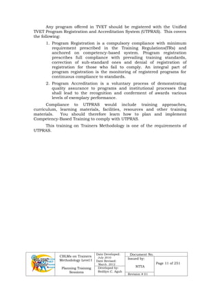 CBLMs on Trainers
Methodology Level I
Planning Training
Sessions
Date Developed:
July 2010
Date Revised:
March 2012
Document No.
Issued by:
NTTA
Page 11 of 251
Developed by:
Redilyn C. Agub
Revision # 01
Any program offered in TVET should be registered with the Unified
TVET Program Registration and Accreditation System (UTPRAS). This covers
the following:
1. Program Registration is a compulsory compliance with minimum
requirement prescribed in the Training Regulations(TRs) and
anchored on competency-based system. Program registration
prescribes full compliance with prevailing training standards,
correction of sub-standard ones and denial of registration of
registration for those who fail to comply. An integral part of
program registration is the monitoring of registered programs for
continuous compliance to standards.
2. Program Accreditation is a voluntary process of demonstrating
quality assurance to programs and institutional processes that
shall lead to the recognition and conferment of awards various
levels of exemplary performance.
Compliance to UTPRAS would include training approaches,
curriculum, learning materials, facilities, resources and other training
materials. You should therefore learn how to plan and implement
Competency-Based Training to comply with UTPRAS.
This training on Trainers Methodology is one of the requirements of
UTPRAS.
 