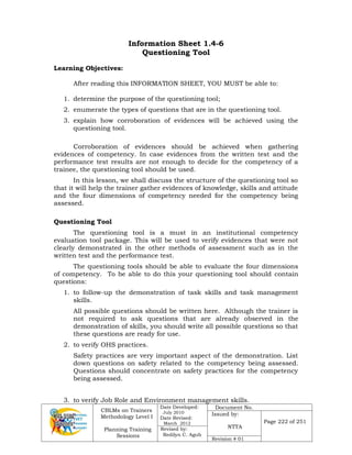 CBLMs on Trainers
Methodology Level I
Planning Training
Sessions
Date Developed:
July 2010
Date Revised:
March 2012
Document No.
Issued by:
NTTA
Page 222 of 251
Revised by:
Redilyn C. Agub
Revision # 01
Information Sheet 1.4-6
Questioning Tool
Learning Objectives:
After reading this INFORMATION SHEET, YOU MUST be able to:
1. determine the purpose of the questioning tool;
2. enumerate the types of questions that are in the questioning tool.
3. explain how corroboration of evidences will be achieved using the
questioning tool.
Corroboration of evidences should be achieved when gathering
evidences of competency. In case evidences from the written test and the
performance test results are not enough to decide for the competency of a
trainee, the questioning tool should be used.
In this lesson, we shall discuss the structure of the questioning tool so
that it will help the trainer gather evidences of knowledge, skills and attitude
and the four dimensions of competency needed for the competency being
assessed.
Questioning Tool
The questioning tool is a must in an institutional competency
evaluation tool package. This will be used to verify evidences that were not
clearly demonstrated in the other methods of assessment such as in the
written test and the performance test.
The questioning tools should be able to evaluate the four dimensions
of competency. To be able to do this your questioning tool should contain
questions:
1. to follow-up the demonstration of task skills and task management
skills.
All possible questions should be written here. Although the trainer is
not required to ask questions that are already observed in the
demonstration of skills, you should write all possible questions so that
these questions are ready for use.
2. to verify OHS practices.
Safety practices are very important aspect of the demonstration. List
down questions on safety related to the competency being assessed.
Questions should concentrate on safety practices for the competency
being assessed.
3. to verify Job Role and Environment management skills.
 
