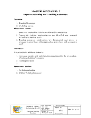 CBLMs on Trainers
Methodology Level I
Planning Training
Sessions
Date Developed:
July 2010
Date Revised:
March 2012
Document No.
Issued by:
NTTA
Page 231 of 251
Revised by:
Redilyn C. Agub
Revision # 01
LEARNING OUTCOME NO. 5
Organize Learning and Teaching Resources
Contents:
1. Training Resources
2. Workshop Layout
Assessment Criteria
1. Resources required for training are checked for availability
2. Appropriate training locations/venue are identified and arranged
according to training needs
3. Training resources requirements are documented and access is
arranged in accordance with organization procedures and appropriate
staff.
Conditions
The participants will have access to:
1. necessary supplies and materials/tools/equipment in the preparation
of training facilities/resources
2. learning materials
3.
Assessment Method:
1. Portfolio evaluation
2. Written Test/Oral interview
 