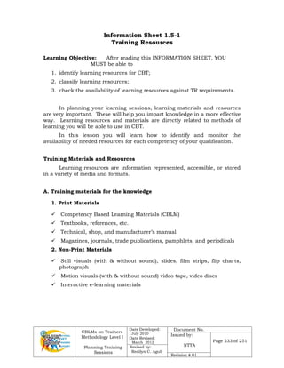 CBLMs on Trainers
Methodology Level I
Planning Training
Sessions
Date Developed:
July 2010
Date Revised:
March 2012
Document No.
Issued by:
NTTA
Page 233 of 251
Revised by:
Redilyn C. Agub
Revision # 01
Information Sheet 1.5-1
Training Resources
Learning Objective: After reading this INFORMATION SHEET, YOU
MUST be able to
1. identify learning resources for CBT;
2. classify learning resources;
3. check the availability of learning resources against TR requirements.
In planning your learning sessions, learning materials and resources
are very important. These will help you impart knowledge in a more effective
way. Learning resources and materials are directly related to methods of
learning you will be able to use in CBT.
In this lesson you will learn how to identify and monitor the
availability of needed resources for each competency of your qualification.
Training Materials and Resources
Learning resources are information represented, accessible, or stored
in a variety of media and formats.
A. Training materials for the knowledge
1. Print Materials
 Competency Based Learning Materials (CBLM)
 Textbooks, references, etc.
 Technical, shop, and manufacturer’s manual
 Magazines, journals, trade publications, pamphlets, and periodicals
2. Non-Print Materials
 Still visuals (with & without sound), slides, film strips, flip charts,
photograph
 Motion visuals (with & without sound) video tape, video discs
 Interactive e-learning materials
 