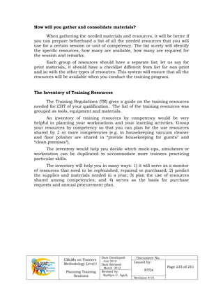 CBLMs on Trainers
Methodology Level I
Planning Training
Sessions
Date Developed:
July 2010
Date Revised:
March 2012
Document No.
Issued by:
NTTA
Page 235 of 251
Revised by:
Redilyn C. Agub
Revision # 01
How will you gather and consolidate materials?
When gathering the needed materials and resources, it will be better if
you can prepare beforehand a list of all the needed resources that you will
use for a certain session or unit of competency. The list surely will identify
the specific resources, how many are available, how many are required for
the session and remarks.
Each group of resources should have a separate list; let us say for
print materials, it should have a checklist different from list for non-print
and so with the other types of resources. This system will ensure that all the
resources will be available when you conduct the training program.
The Inventory of Training Resources
The Training Regulations (TR) gives a guide on the training resources
needed for CBT of your qualification. The list of the training resources was
grouped as tools, equipment and materials.
An inventory of training resources by competency would be very
helpful in planning your workstations and your learning activities. Group
your resources by competency so that you can plan for the use resources
shared by 2 or more competencies (e.g. in housekeeping vacuum cleaner
and floor polisher are shared in “provide housekeeping for guests” and
“clean premises”).
The inventory would help you decide which mock-ups, simulators or
workstation can be duplicated to accommodate more trainees practicing
particular skills.
The inventory will help you in many ways: 1) it will serve as a monitor
of resources that need to be replenished, repaired or purchased; 2) predict
the supplies and materials needed in a year; 3) plan the use of resources
shared among competencies; and 4) serves as the basis for purchase
requests and annual procurement plan.
 