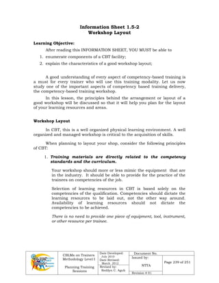 CBLMs on Trainers
Methodology Level I
Planning Training
Sessions
Date Developed:
July 2010
Date Revised:
March 2012
Document No.
Issued by:
NTTA
Page 239 of 251
Revised by:
Redilyn C. Agub
Revision # 01
Information Sheet 1.5-2
Workshop Layout
Learning Objective:
After reading this INFORMATION SHEET, YOU MUST be able to
1. enumerate components of a CBT facility;
2. explain the characteristics of a good workshop layout;
A good understanding of every aspect of competency-based training is
a must for every trainer who will use this training modality. Let us now
study one of the important aspects of competency based training delivery,
the competency-based training workshop.
In this lesson, the principles behind the arrangement or layout of a
good workshop will be discussed so that it will help you plan for the layout
of your learning resources and areas.
Workshop Layout
In CBT, this is a well organized physical learning environment. A well
organized and managed workshop is critical to the acquisition of skills.
When planning to layout your shop, consider the following principles
of CBT:
1. Training materials are directly related to the competency
standards and the curriculum.
Your workshop should more or less mimic the equipment that are
in the industry. It should be able to provide for the practice of the
trainees on competencies of the job.
Selection of learning resources in CBT is based solely on the
competencies of the qualification. Competencies should dictate the
learning resources to be laid out, not the other way around.
Availability of learning resources should not dictate the
competencies to be achieved.
There is no need to provide one piece of equipment, tool, instrument,
or other resource per trainee.
 