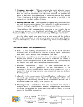 CBLMs on Trainers
Methodology Level I
Planning Training
Sessions
Date Developed:
July 2010
Date Revised:
March 2012
Document No.
Issued by:
NTTA
Page 243 of 251
Revised by:
Redilyn C. Agub
Revision # 01
8. Computer Laboratory - This area depicts the major physical change
in the delivery – the use of Information Technology. This laboratory
has an array of computer units of which learners are provided for
them to learn and gain appropriate IT competencies that may include
Word, Excel even Desktop Publishing as may be prescribed in the
competency standard and curriculum.
9. Support Service Area - This area provides value-adding competencies
as such for Automotive Service Technician NC II, welding competency
address underpinning skills in the particular competency.
These different CBT areas are being presented to you, in order for you
to convert and prepare your traditional workshops into CBT workshops.
This is one of the requirements before introducing CBT in your institution.
On the other hand, you must have a good grasp of the different
activities to be undertaken in each area, for you must orient your learners
on these different areas before their formal training starts or they will be at a
loss.
Characteristics of a good workshop layout
1. Safe – a safe learning environment is one of the most important
considerations a trainer should consider in every layout. Remember
that a CBT layout should allow trainees on their own.
2. Accessible – a good layout provides for a circulation area both for the
trainer and trainee. If possible, divisions or partitions are limited to
reduce obstruction to the sight of the trainer as the training is going
on. Layout your work stations to allow easy monitoring.
3. Complete components – layout the nine components of CBT
prescribed by TESDA. Depending on the functionality of the
components in your qualification, layout related components next to
each other (e.g. learning resource area, contextual area and distance
learning area).
4. Aligned with the competencies of the qualification – workstations such
as mock-ups should mimic those of the industry where your
competencies are directly related. Each competency should have at
least one workstation for you to be able do CBT.
5. Well-sequenced – workstations that are sequenced from simple to
complex tasks is recommended. Within a competency’s workstation,
activities that will practice small tasks to achieve the main skill to be
mastered should be provided for.
 