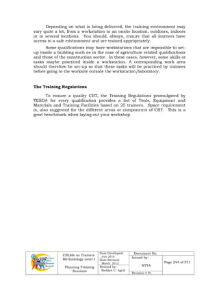 CBLMs on Trainers
Methodology Level I
Planning Training
Sessions
Date Developed:
July 2010
Date Revised:
March 2012
Document No.
Issued by:
NTTA
Page 244 of 251
Revised by:
Redilyn C. Agub
Revision # 01
Depending on what is being delivered, the training environment may
vary quite a lot, from a workstation to an onsite location, outdoors, indoors
or in several locations. You should, always, ensure that all learners have
access to a safe environment and are trained appropriately.
Some qualifications may have workstations that are impossible to set-
up inside a building such as in the case of agriculture related qualifications
and those of the construction sector. In these cases, however, some skills or
tasks maybe practiced inside a workstation. A corresponding work area
should therefore be set-up so that these tasks will be practiced by trainees
before going to the worksite outside the workstation/laboratory.
The Training Regulations
To ensure a quality CBT, the Training Regulations promulgated by
TESDA for every qualification provides a list of Tools, Equipment and
Materials and Training Facilities based on 25 trainees. Space requirement
is, also suggested for the different areas or components of CBT. This is a
good benchmark when laying out your workshop.
 
