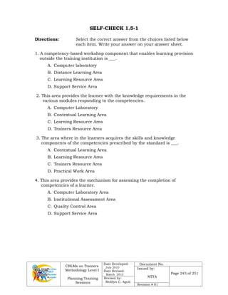 CBLMs on Trainers
Methodology Level I
Planning Training
Sessions
Date Developed:
July 2010
Date Revised:
March 2012
Document No.
Issued by:
NTTA
Page 245 of 251
Revised by:
Redilyn C. Agub
Revision # 01
SELF-CHECK 1.5-1
Directions: Select the correct answer from the choices listed below
each item. Write your answer on your answer sheet.
1. A competency-based workshop component that enables learning provision
outside the training institution is ___.
A. Computer laboratory
B. Distance Learning Area
C. Learning Resource Area
D. Support Service Area
2. This area provides the learner with the knowledge requirements in the
various modules responding to the competencies.
A. Computer Laboratory
B. Contextual Learning Area
C. Learning Resource Area
D. Trainers Resource Area
3. The area where in the learners acquires the skills and knowledge
components of the competencies prescribed by the standard is ___.
A. Contextual Learning Area
B. Learning Resource Area
C. Trainers Resource Area
D. Practical Work Area
4. This area provides the mechanism for assessing the completion of
competencies of a learner.
A. Computer Laboratory Area
B. Institutional Assessment Area
C. Quality Control Area
D. Support Service Area
 