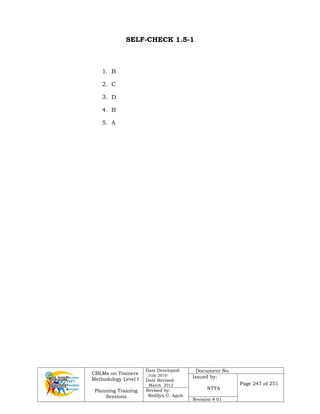 CBLMs on Trainers
Methodology Level I
Planning Training
Sessions
Date Developed:
July 2010
Date Revised:
March 2012
Document No.
Issued by:
NTTA
Page 247 of 251
Revised by:
Redilyn C. Agub
Revision # 01
SELF-CHECK 1.5-1
1. B
2. C
3. D
4. B
5. A
 