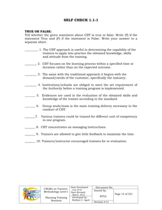 CBLMs on Trainers
Methodology Level I
Planning Training
Sessions
Date Developed:
July 2010
Date Revised:
March 2012
Document No.
Issued by:
NTTA
Page 14 of 251
Developed by:
Redilyn C. Agub
Revision # 01
SELF CHECK 1.1-1
TRUE OR FALSE:
Tell whether the given statement about CBT is true or false. Write (T) if the
statement True and (F) if the statement is False. Write your answer to a
separate sheet.
_________ 1. The CBT approach is useful in determining the capability of the
trainers to apply into practice the obtained knowledge, skills
and attitude from the training.
________ 2. CBT focuses on the learning process within a specified time or
duration rather than on the expected outcome.
________ 3. The same with the traditional approach it begins with the
demand/needs of the customer, specifically the industry.
________ 4. Institutions/schools are obliged to meet the set requirement of
the Authority before a training program is implemented.
_______ 5. Evidences are used in the evaluation of the obtained skills and
knowledge of the trainee according to the standard.
_______ 6. Group work/team is the main training delivery necessary in the
conduct of CBT.
_______7. Various trainees could be trained for different unit of competency
in one program.
_______ 8. CBT concentrates on managing instructions.
_______ 9. Trainers are allowed to give little feedback to maximize the time.
_______ 10. Trainers/instructor encouraged trainees for re-evaluation.
 